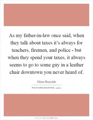 As my father-in-law once said, when they talk about taxes it’s always for teachers, firemen, and police - but when they spend your taxes, it always seems to go to some guy in a leather chair downtown you never heard of Picture Quote #1