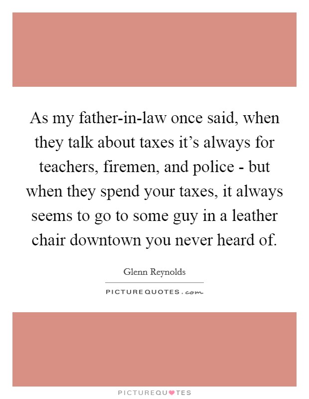As my father-in-law once said, when they talk about taxes it's always for teachers, firemen, and police - but when they spend your taxes, it always seems to go to some guy in a leather chair downtown you never heard of. Picture Quote #1