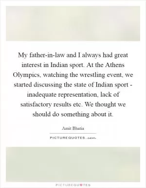 My father-in-law and I always had great interest in Indian sport. At the Athens Olympics, watching the wrestling event, we started discussing the state of Indian sport - inadequate representation, lack of satisfactory results etc. We thought we should do something about it Picture Quote #1
