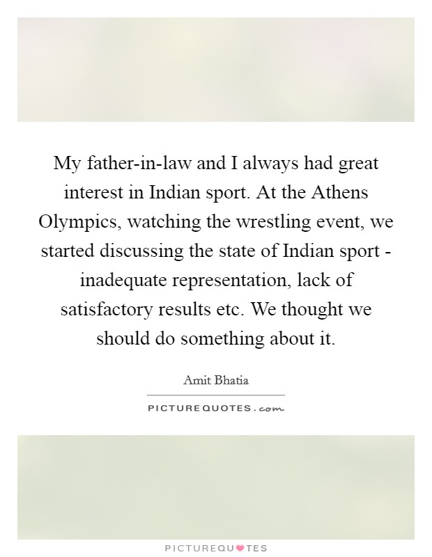My father-in-law and I always had great interest in Indian sport. At the Athens Olympics, watching the wrestling event, we started discussing the state of Indian sport - inadequate representation, lack of satisfactory results etc. We thought we should do something about it. Picture Quote #1