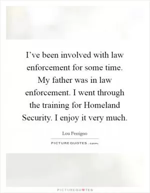 I’ve been involved with law enforcement for some time. My father was in law enforcement. I went through the training for Homeland Security. I enjoy it very much Picture Quote #1