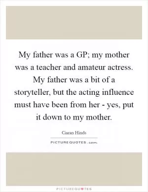 My father was a GP; my mother was a teacher and amateur actress. My father was a bit of a storyteller, but the acting influence must have been from her - yes, put it down to my mother Picture Quote #1