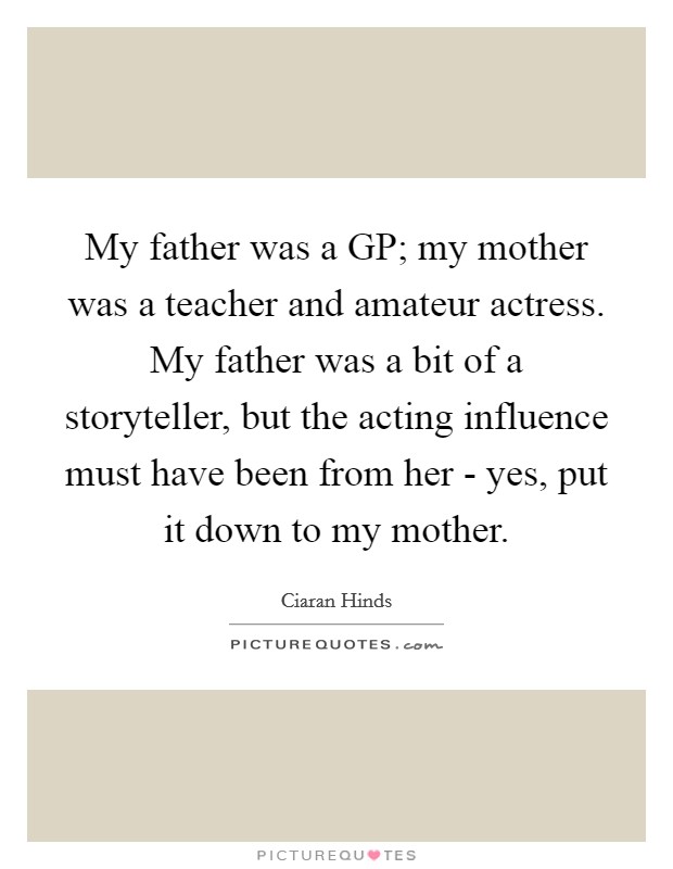 My father was a GP; my mother was a teacher and amateur actress. My father was a bit of a storyteller, but the acting influence must have been from her - yes, put it down to my mother. Picture Quote #1