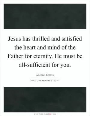 Jesus has thrilled and satisfied the heart and mind of the Father for eternity. He must be all-sufficient for you Picture Quote #1