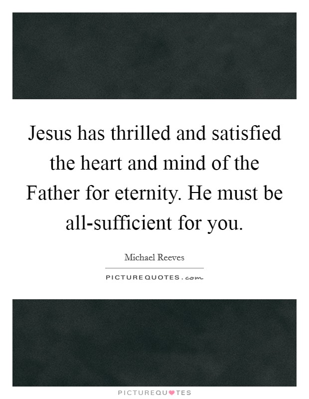 Jesus has thrilled and satisfied the heart and mind of the Father for eternity. He must be all-sufficient for you. Picture Quote #1