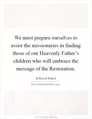 We must prepare ourselves to assist the missionaries in finding those of our Heavenly Father’s children who will embrace the message of the Restoration Picture Quote #1