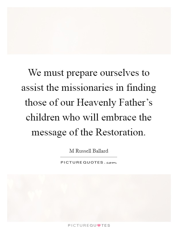 We must prepare ourselves to assist the missionaries in finding those of our Heavenly Father's children who will embrace the message of the Restoration. Picture Quote #1