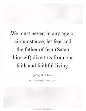 We must never, in any age or circumstance, let fear and the father of fear (Satan himself) divert us from our faith and faithful living Picture Quote #1