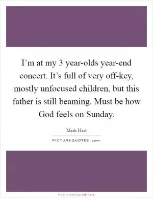 I’m at my 3 year-olds year-end concert. It’s full of very off-key, mostly unfocused children, but this father is still beaming. Must be how God feels on Sunday Picture Quote #1
