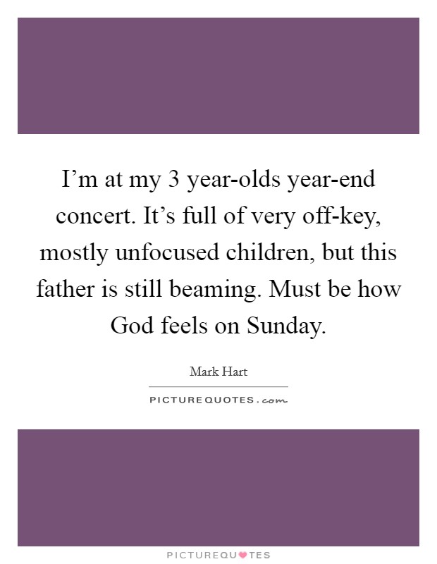 I'm at my 3 year-olds year-end concert. It's full of very off-key, mostly unfocused children, but this father is still beaming. Must be how God feels on Sunday. Picture Quote #1
