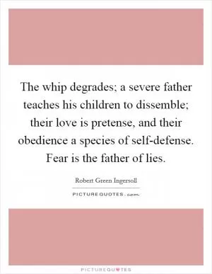 The whip degrades; a severe father teaches his children to dissemble; their love is pretense, and their obedience a species of self-defense. Fear is the father of lies Picture Quote #1
