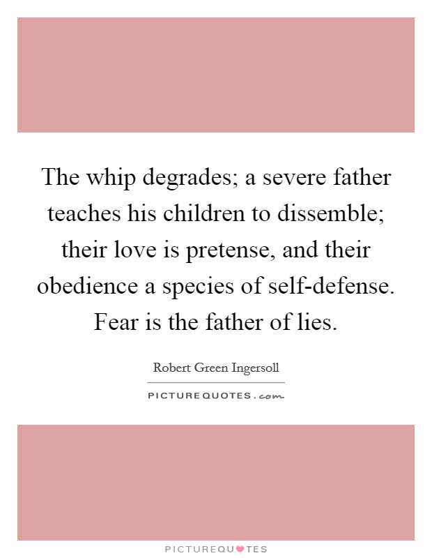 The whip degrades; a severe father teaches his children to dissemble; their love is pretense, and their obedience a species of self-defense. Fear is the father of lies. Picture Quote #1