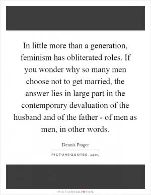 In little more than a generation, feminism has obliterated roles. If you wonder why so many men choose not to get married, the answer lies in large part in the contemporary devaluation of the husband and of the father - of men as men, in other words Picture Quote #1