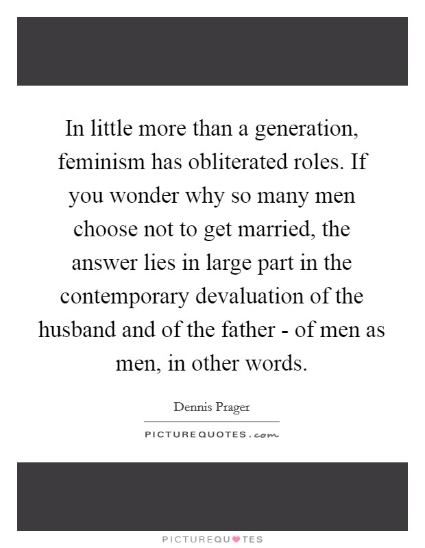 In little more than a generation, feminism has obliterated roles. If you wonder why so many men choose not to get married, the answer lies in large part in the contemporary devaluation of the husband and of the father - of men as men, in other words. Picture Quote #1