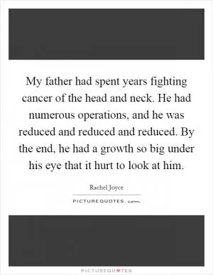 My father had spent years fighting cancer of the head and neck. He had numerous operations, and he was reduced and reduced and reduced. By the end, he had a growth so big under his eye that it hurt to look at him Picture Quote #1