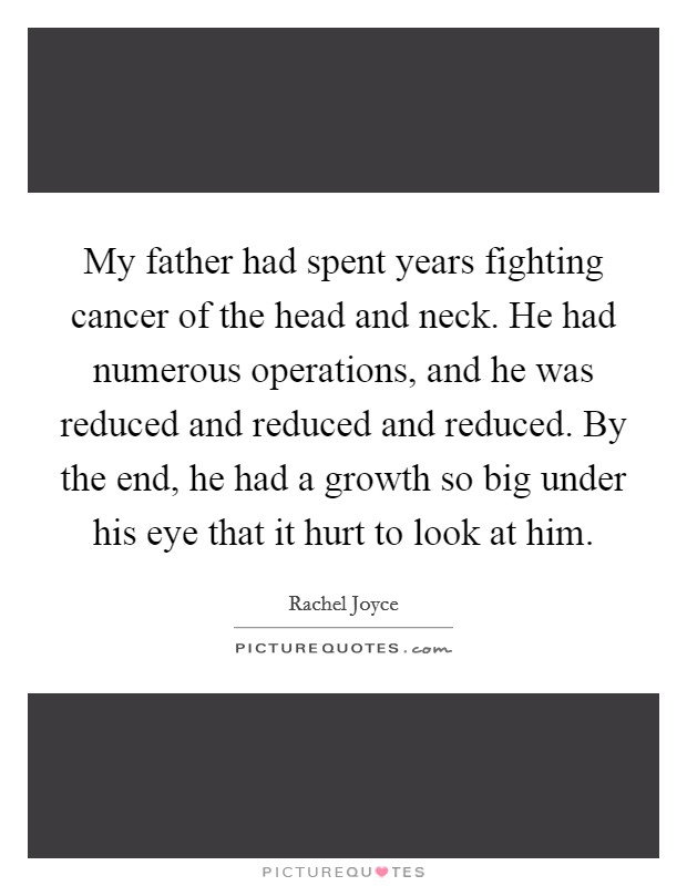 My father had spent years fighting cancer of the head and neck. He had numerous operations, and he was reduced and reduced and reduced. By the end, he had a growth so big under his eye that it hurt to look at him. Picture Quote #1