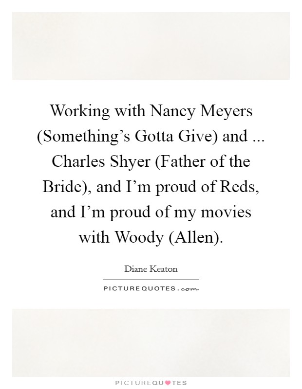 Working with Nancy Meyers (Something's Gotta Give) and ... Charles Shyer (Father of the Bride), and I'm proud of Reds, and I'm proud of my movies with Woody (Allen). Picture Quote #1