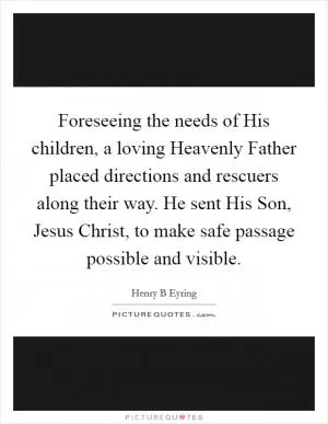 Foreseeing the needs of His children, a loving Heavenly Father placed directions and rescuers along their way. He sent His Son, Jesus Christ, to make safe passage possible and visible Picture Quote #1