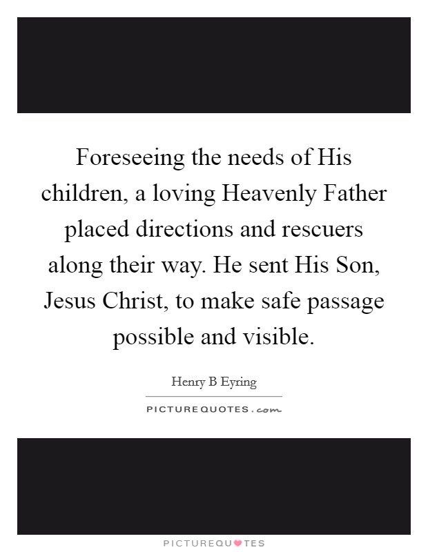Foreseeing the needs of His children, a loving Heavenly Father placed directions and rescuers along their way. He sent His Son, Jesus Christ, to make safe passage possible and visible. Picture Quote #1