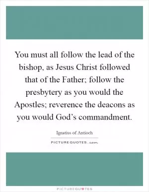 You must all follow the lead of the bishop, as Jesus Christ followed that of the Father; follow the presbytery as you would the Apostles; reverence the deacons as you would God’s commandment Picture Quote #1