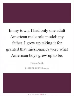 In my town, I had only one adult American male role model: my father. I grew up taking it for granted that missionaries were what American boys grew up to be Picture Quote #1