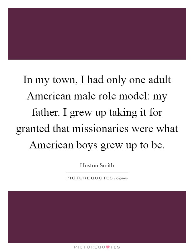 In my town, I had only one adult American male role model: my father. I grew up taking it for granted that missionaries were what American boys grew up to be. Picture Quote #1
