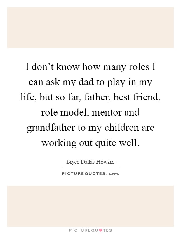 I don't know how many roles I can ask my dad to play in my life, but so far, father, best friend, role model, mentor and grandfather to my children are working out quite well. Picture Quote #1
