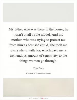 My father who was there in the house, he wasn’t at all a role model. And my mother, who was trying to protect me from him as best she could, she took me everywhere with her, which gave me a tremendous amount of sensitivity to the things women go through Picture Quote #1