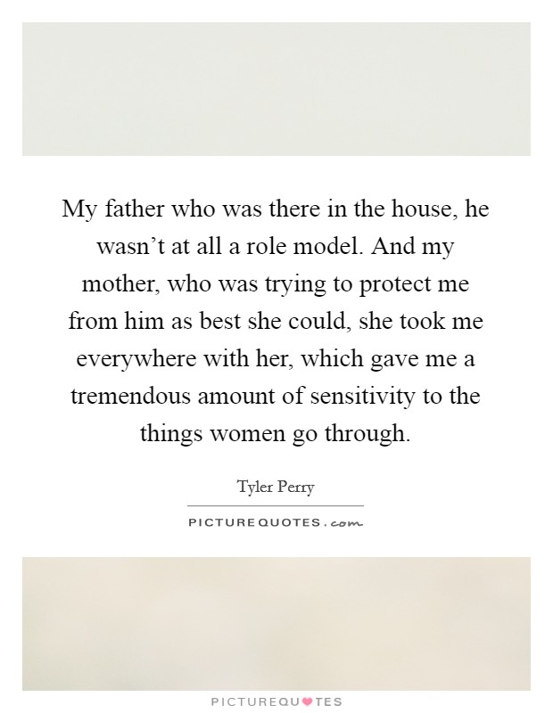 My father who was there in the house, he wasn't at all a role model. And my mother, who was trying to protect me from him as best she could, she took me everywhere with her, which gave me a tremendous amount of sensitivity to the things women go through. Picture Quote #1