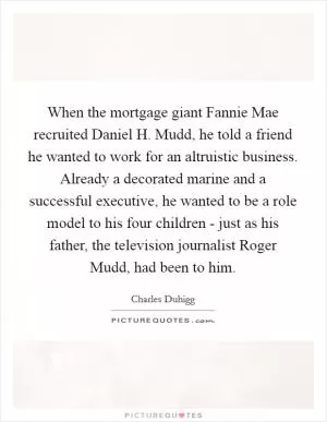 When the mortgage giant Fannie Mae recruited Daniel H. Mudd, he told a friend he wanted to work for an altruistic business. Already a decorated marine and a successful executive, he wanted to be a role model to his four children - just as his father, the television journalist Roger Mudd, had been to him Picture Quote #1