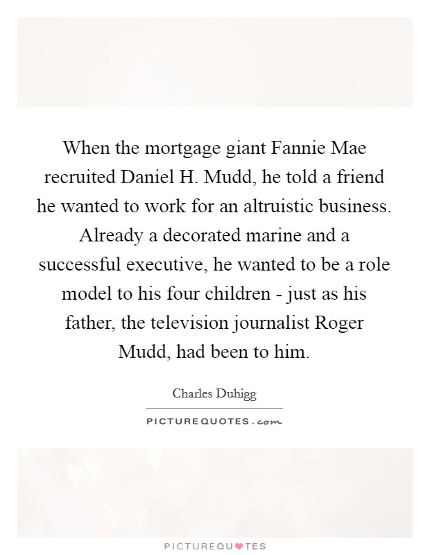 When the mortgage giant Fannie Mae recruited Daniel H. Mudd, he told a friend he wanted to work for an altruistic business. Already a decorated marine and a successful executive, he wanted to be a role model to his four children - just as his father, the television journalist Roger Mudd, had been to him. Picture Quote #1