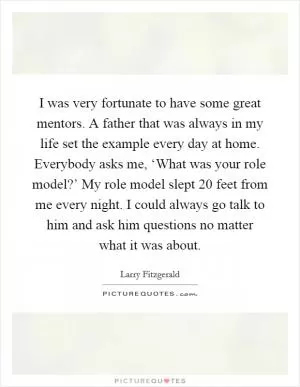 I was very fortunate to have some great mentors. A father that was always in my life set the example every day at home. Everybody asks me, ‘What was your role model?’ My role model slept 20 feet from me every night. I could always go talk to him and ask him questions no matter what it was about Picture Quote #1