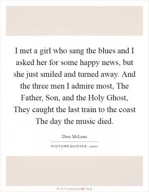 I met a girl who sang the blues and I asked her for some happy news, but she just smiled and turned away. And the three men I admire most, The Father, Son, and the Holy Ghost, They caught the last train to the coast The day the music died Picture Quote #1