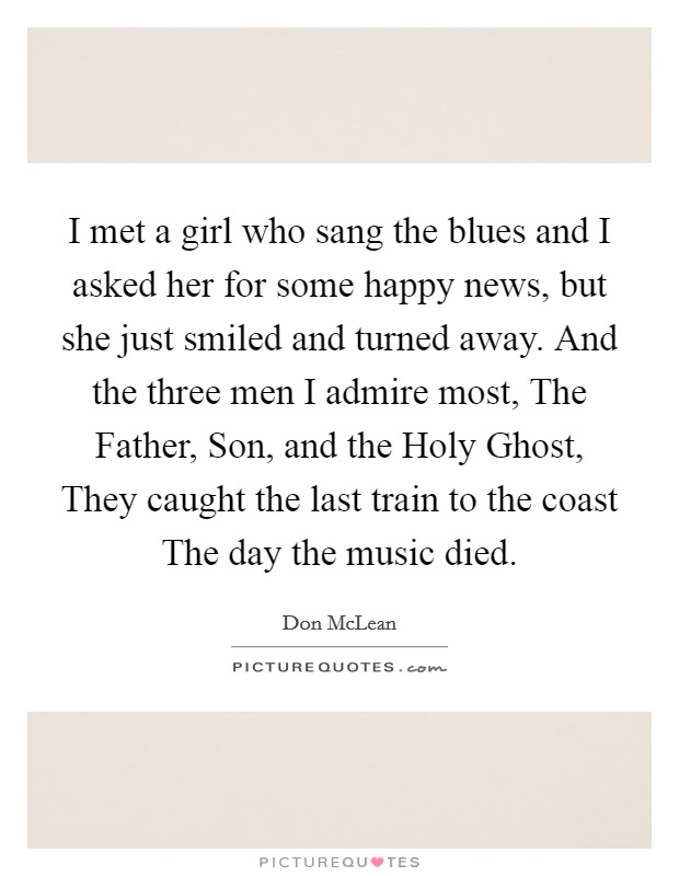 I met a girl who sang the blues and I asked her for some happy news, but she just smiled and turned away. And the three men I admire most, The Father, Son, and the Holy Ghost, They caught the last train to the coast The day the music died. Picture Quote #1
