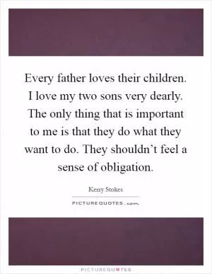 Every father loves their children. I love my two sons very dearly. The only thing that is important to me is that they do what they want to do. They shouldn’t feel a sense of obligation Picture Quote #1