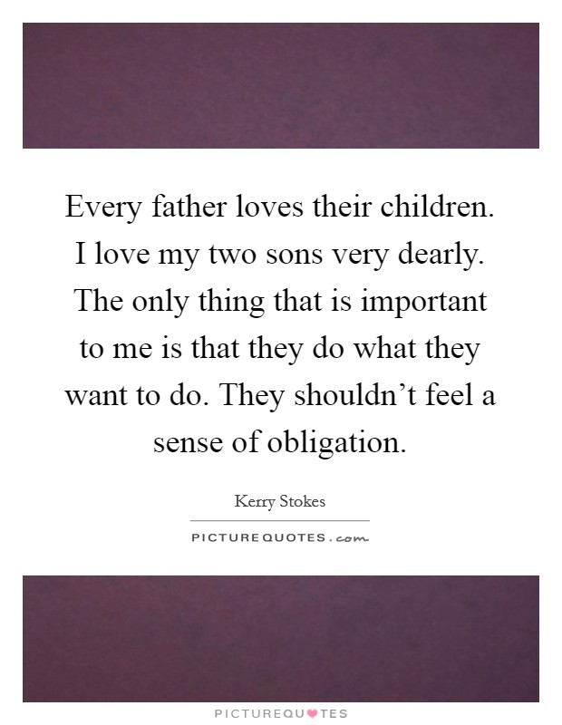 Every father loves their children. I love my two sons very dearly. The only thing that is important to me is that they do what they want to do. They shouldn't feel a sense of obligation. Picture Quote #1