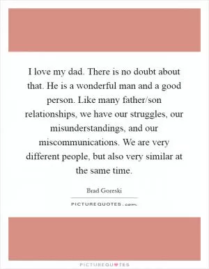 I love my dad. There is no doubt about that. He is a wonderful man and a good person. Like many father/son relationships, we have our struggles, our misunderstandings, and our miscommunications. We are very different people, but also very similar at the same time Picture Quote #1