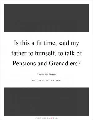 Is this a fit time, said my father to himself, to talk of Pensions and Grenadiers? Picture Quote #1