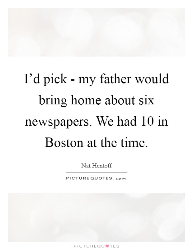 I'd pick - my father would bring home about six newspapers. We had 10 in Boston at the time. Picture Quote #1