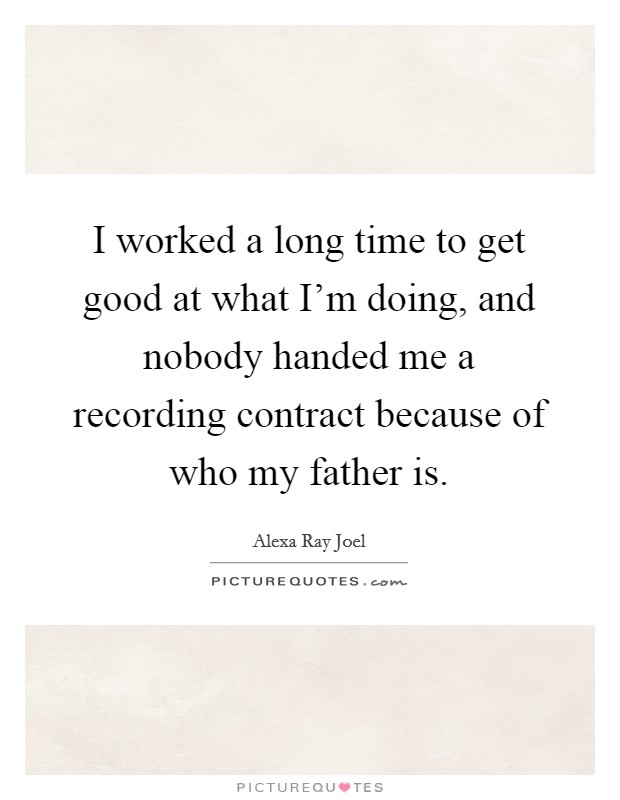 I worked a long time to get good at what I'm doing, and nobody handed me a recording contract because of who my father is. Picture Quote #1
