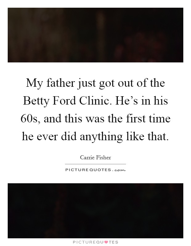 My father just got out of the Betty Ford Clinic. He's in his 60s, and this was the first time he ever did anything like that. Picture Quote #1