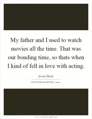 My father and I used to watch movies all the time. That was our bonding time, so thats when I kind of fell in love with acting Picture Quote #1
