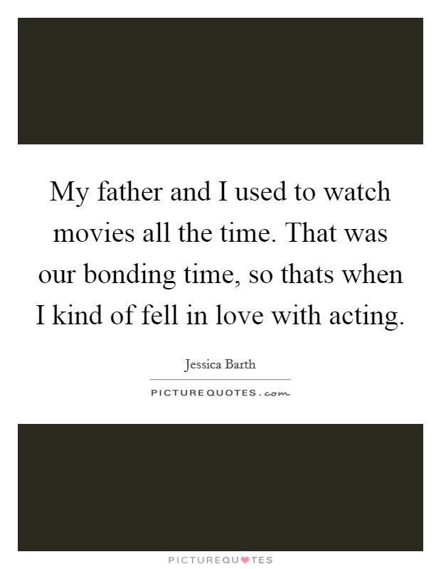 My father and I used to watch movies all the time. That was our bonding time, so thats when I kind of fell in love with acting. Picture Quote #1