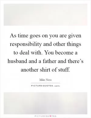 As time goes on you are given responsibility and other things to deal with. You become a husband and a father and there’s another shirt of stuff Picture Quote #1