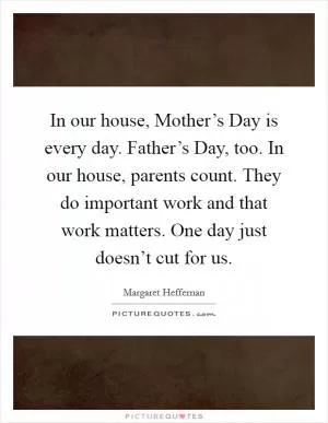 In our house, Mother’s Day is every day. Father’s Day, too. In our house, parents count. They do important work and that work matters. One day just doesn’t cut for us Picture Quote #1