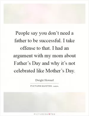 People say you don’t need a father to be successful. I take offense to that. I had an argument with my mom about Father’s Day and why it’s not celebrated like Mother’s Day Picture Quote #1