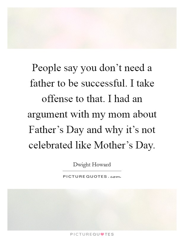 People say you don't need a father to be successful. I take offense to that. I had an argument with my mom about Father's Day and why it's not celebrated like Mother's Day. Picture Quote #1