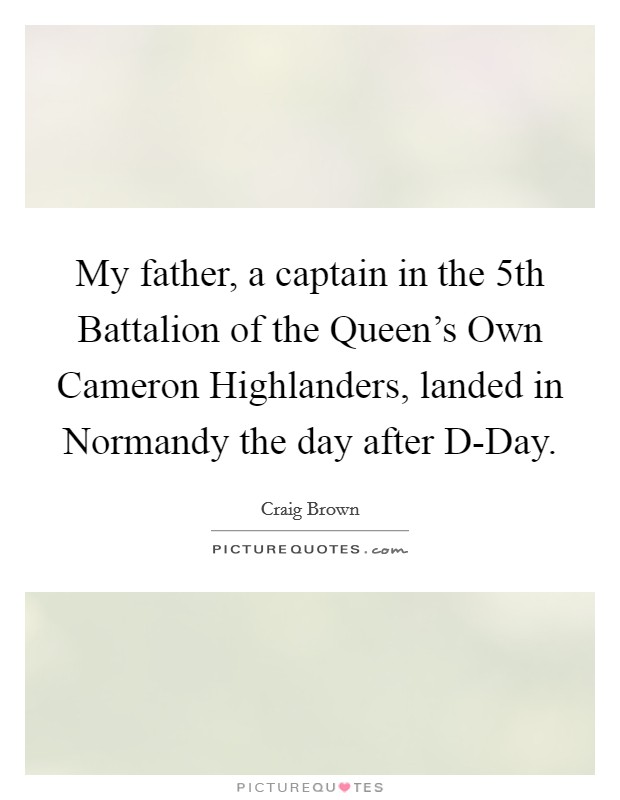 My father, a captain in the 5th Battalion of the Queen's Own Cameron Highlanders, landed in Normandy the day after D-Day. Picture Quote #1