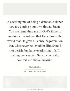 In accusing me of being a damnable sinner, you are cutting your own throat, Satan. You are reminding me of God’s fatherly goodness toward me, that He so loved the world that He gave His only-begotten Son that whosoever believeth in Him should not perish, but have everlasting life. In calling me a sinner, Satan, you really comfort me above measure Picture Quote #1