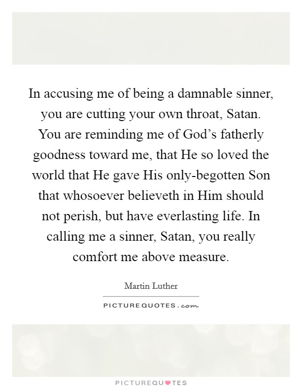 In accusing me of being a damnable sinner, you are cutting your own throat, Satan. You are reminding me of God's fatherly goodness toward me, that He so loved the world that He gave His only-begotten Son that whosoever believeth in Him should not perish, but have everlasting life. In calling me a sinner, Satan, you really comfort me above measure. Picture Quote #1